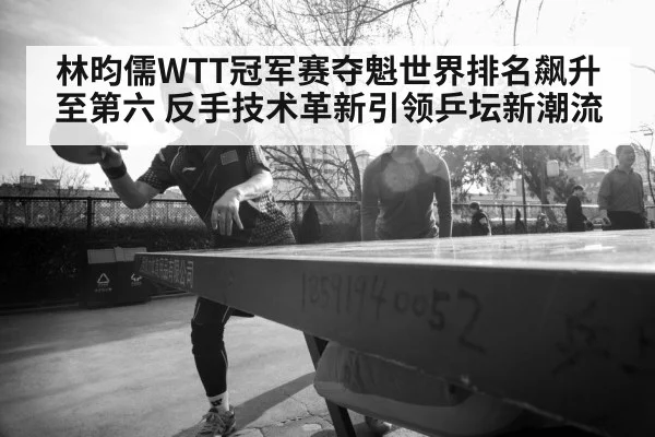 林昀儒WTT冠军赛夺魁世界排名飙升至第六 反手技术革新引领乒坛新潮流