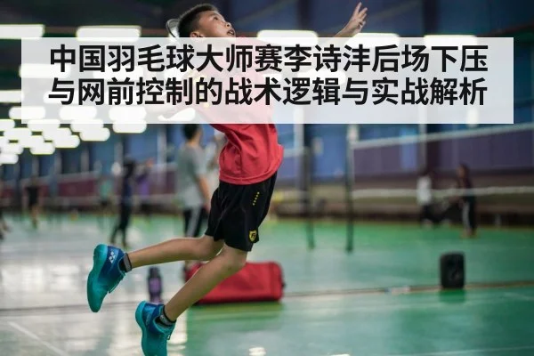中国羽毛球大师赛李诗沣后场下压与网前控制的战术逻辑与实战解析