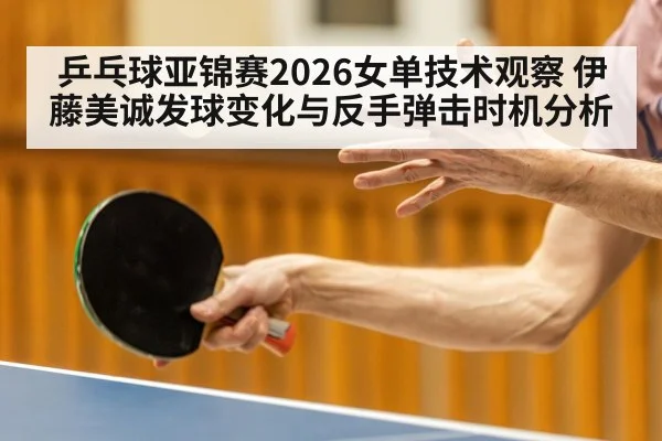 乒乓球亚锦赛2026女单技术观察 伊藤美诚发球变化与反手弹击时机分析