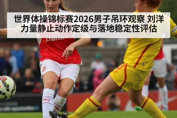 世界体操锦标赛2026男子吊环观察 刘洋力量静止动作定级与落地稳定性评估